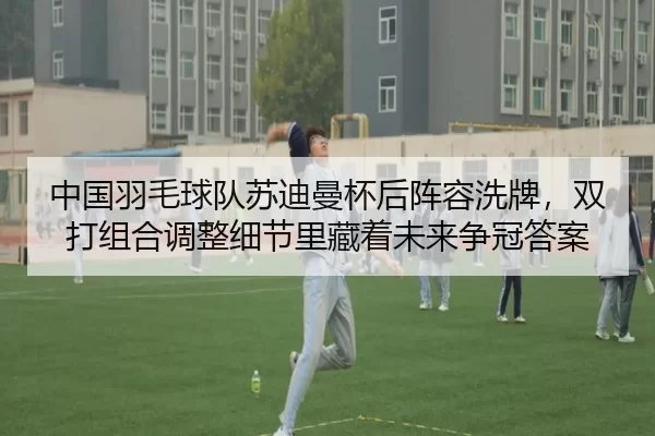 中国羽毛球队苏迪曼杯后阵容洗牌，双打组合调整细节里藏着未来争冠答案